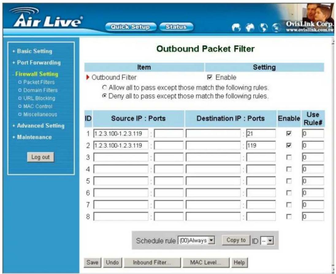 Air Live® Quick Setup Status Basic Setting Port Forwarding Firewall Setting Packet Filters Domain Filters URL Blocking MAC Control Miscellaneous Advanced Setting Maintenance Log out Outbound Packet Filter Item Setting ▶ Outbound Filter Enable Allow all to pass except those match the following rules. Deny all to pass except those match the following rules. ID Source IP : Ports Destination IP : Ports Enable Use Rule# 1 1.2.3.100-1.2.3.119 : 21 ✓ 0 2 1.2.3.100-1.2.3.119 : 119 ✓ 0 3 4 5 6 7 8 Schedule rule (00)Always Copy to ID -- Save Undo Inbound Filter... MAC Level... Help