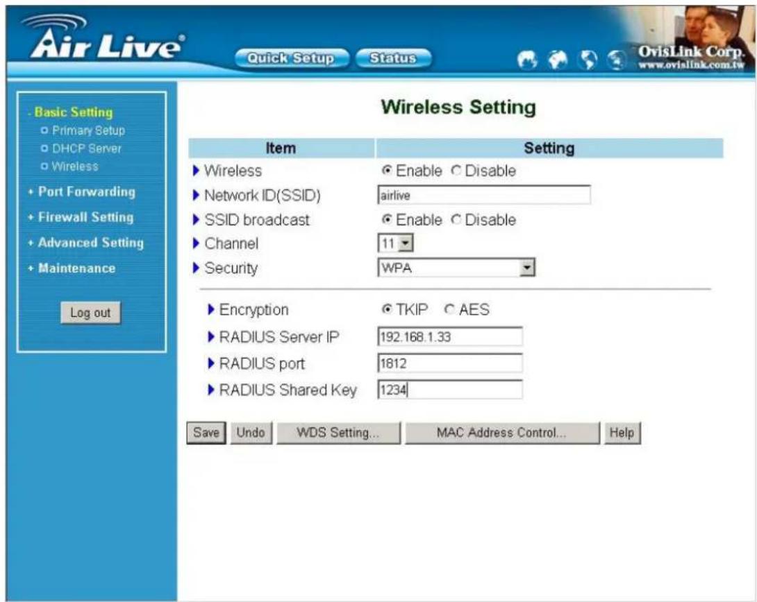 Air Live® Quick Setup Status Basic Setting Primary Setup DHCP Server Wireless Port Forwarding Firewall Setting Advanced Setting Maintenance Log out Wireless Setting Item Setting ► Wireless ● Enable ○ Disable ► Network ID(SSID) airlive ► SSID broadcast ● Enable ○ Disable ► Channel 11 ► Security WPA ► Encryption ● TKIP ○ AES ► RADIUS Server IP 192.168.1.33 ► RADIUS port 1812 ► RADIUS Shared Key 1234 Save Undo WDS Setting... MAC Address Control... Help OvisLink Corp. www.ovislink.com.tw