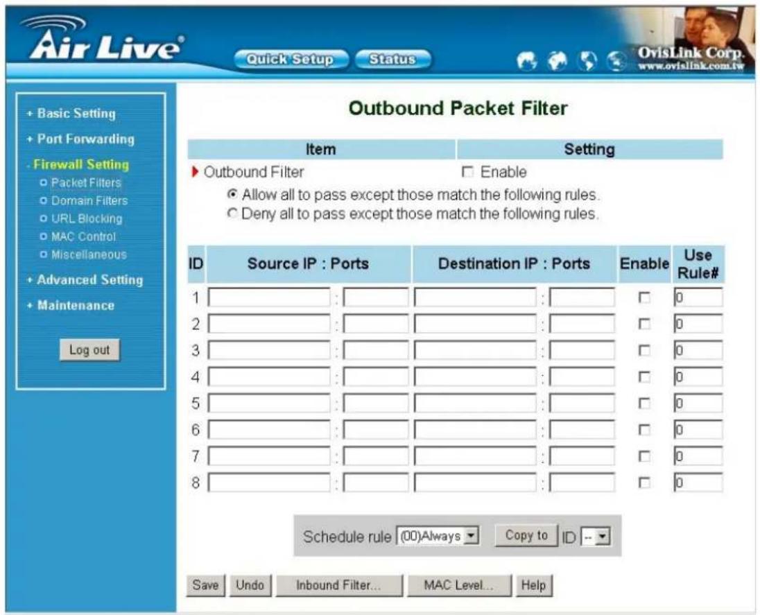 Air Live® Quick Setup Status OvisLink Corp. www.ovislink.com.tw + Basic Setting + Port Forwarding - Firewall Setting ○ Packet Filters ○ Domain Filters ○ URL Blocking ○ MAC Control ○ Miscellaneous + Advanced Setting + Maintenance Log out Outbound Packet Filter Item Setting ► Outbound Filter □ Enable ● Allow all to pass except those match the following rules. ○ Deny all to pass except those match the following rules. ID Source IP : Ports Destination IP : Ports Enable Use Rule# 1 : : □ 0 2 : : □ 0 3 : : □ 0 4 : : □ 0 5 : : □ 0 6 : : □ 0 7 : : □ 0 8 : : □ 0 Schedule rule (00)Always Copy to ID -- Save Undo Inbound Filter... MAC Level... Help