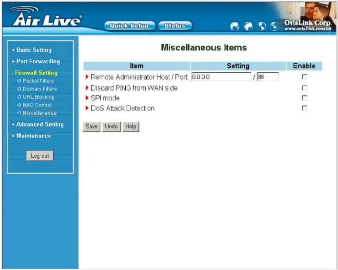 Air Live® Quick Setup Status OvisLink Corp. www.ovislink.com.tw + Basic Setting + Port Forwarding - Firewall Setting ○ Packet Filters ○ Domain Filters ○ URL Blocking ○ MAC Control ○ Miscellaneous + Advanced Setting + Maintenance Log out Miscellaneous Items Item Setting Enable ► Remote Administrator Host / Port 0.0.0.0 / 88 ► Discard PING from WAN side ► SPI mode ► DoS Attack Detection Save Undo Help