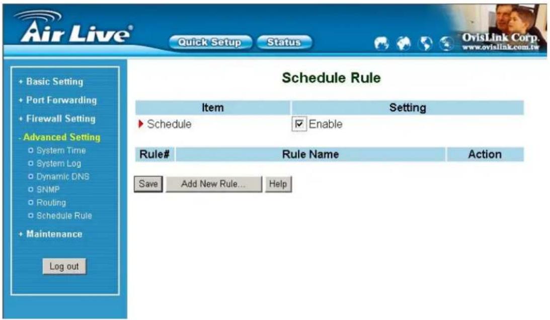 Air Live® Quick Setup Status OvisLink Corp. www.ovialink.com.tw Schedule Rule Item Setting ► Schedule Enable Rule# Rule Name Action Save Add New Rule... Help + Basic Setting + Port Forwarding + Firewall Setting - Advanced Setting ○ System Time ○ System Log ○ Dynamic DNS ○ SNMP ○ Routing ○ Schedule Rule + Maintenance Log out