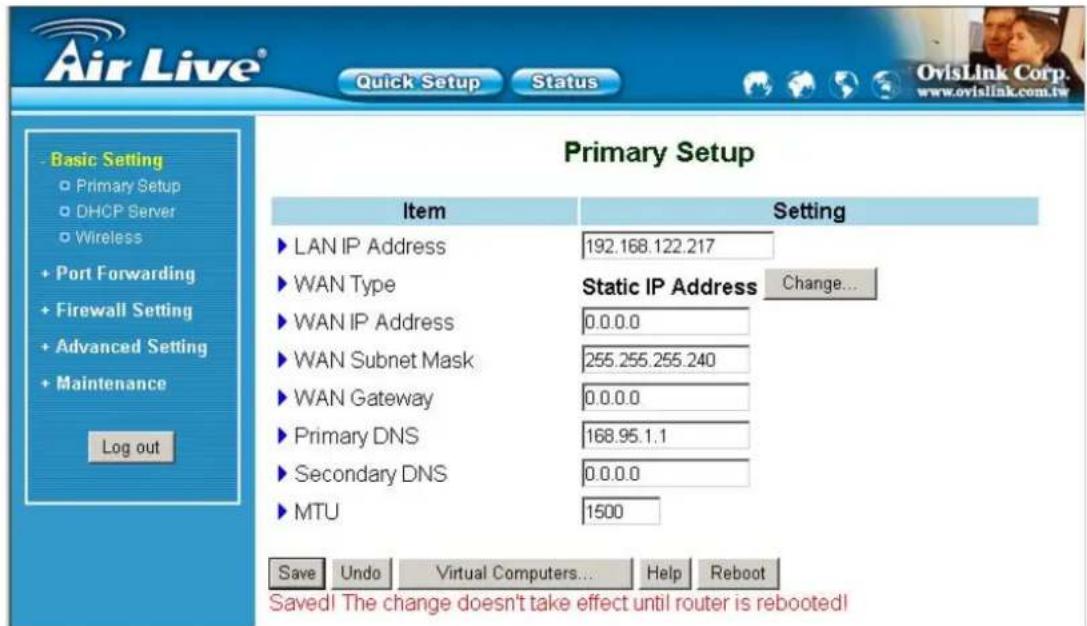 Air Live® Quick Setup Status Basic Setting Primary Setup DHCP Server Wireless Port Forwarding Firewall Setting Advanced Setting Maintenance Log out Primary Setup Item Setting LAN IP Address 192.168.122.217 WAN Type Static IP Address Change... WAN IP Address 0.0.0.0 WAN Subnet Mask 255.255.255.240 WAN Gateway 0.0.0.0 Primary DNS 168.95.1.1 Secondary DNS 0.0.0.0 MTU 1500 Save Undo Virtual Computers... Help Reboot Saved! The change doesn't take effect until router is rebooted!