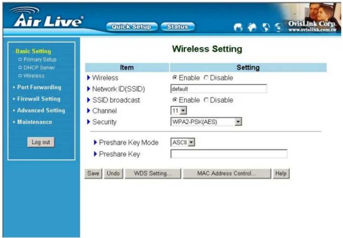Air Live® Quick Setup Status Basic Setting Primary Setup DHCP Server Wireless Port Forwarding Firewall Setting Advanced Setting Maintenance Log out Wireless Setting Item Setting ► Wireless ● Enable ○ Disable ► Network ID(SSID) default ► SSID broadcast ● Enable ○ Disable ► Channel 11 ► Security WPA2-PSK(AES) ► Preshare Key Mode ASCII ► Preshare Key Save Undo WDS Setting... MAC Address Control... Help OvisLink Corp. www.ovislink.com.tw