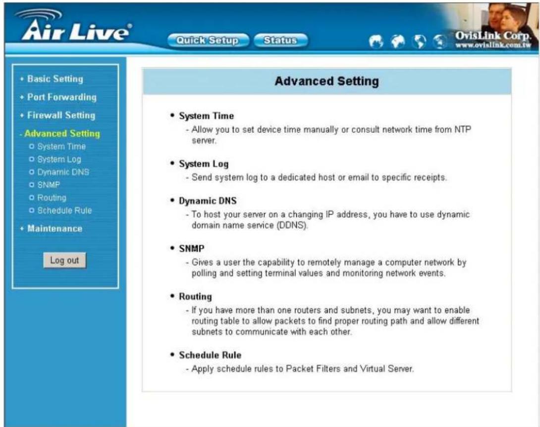 Air Live® Quick Setup Status + Basic Setting + Port Forwarding + Firewall Setting - Advanced Setting ○ System Time ○ System Log ○ Dynamic DNS ○ SNMP ○ Routing ○ Schedule Rule + Maintenance Log out Advanced Setting • System Time - Allow you to set device time manually or consult network time from NTP server. • System Log - Send system log to a dedicated host or email to specific receipts. • Dynamic DNS - To host your server on a changing IP address, you have to use dynamic domain name service (DDNS). • SNMP - Gives a user the capability to remotely manage a computer network by polling and setting terminal values and monitoring network events. • Routing - If you have more than one routers and subnets, you may want to enable routing table to allow packets to find proper routing path and allow different subnets to communicate with each other. • Schedule Rule - Apply schedule rules to Packet Filters and Virtual Server.