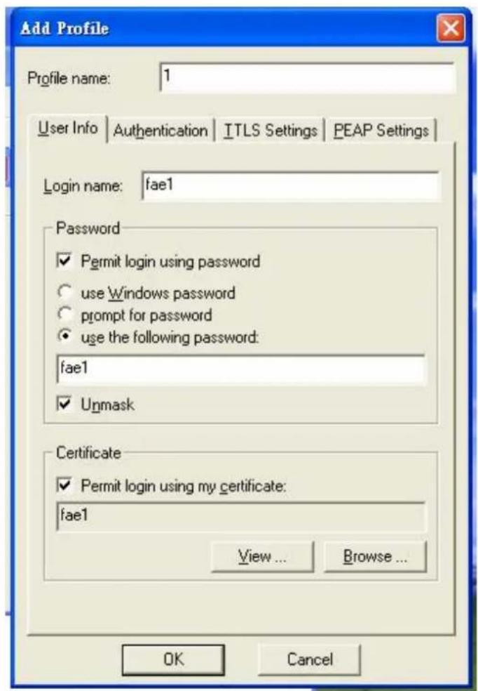 Add Profile Profile name: 1 User Info | Authentication | ITLS Settings | PEAP Settings | Login name: fae1 Password ✓ Permit login using password ○ use Windows password ○ prompt for password ● use the following password: fae1 ✓ Unmask Certificate ✓ Permit login using my certificate: fae1 View ... Browse ... OK Cancel