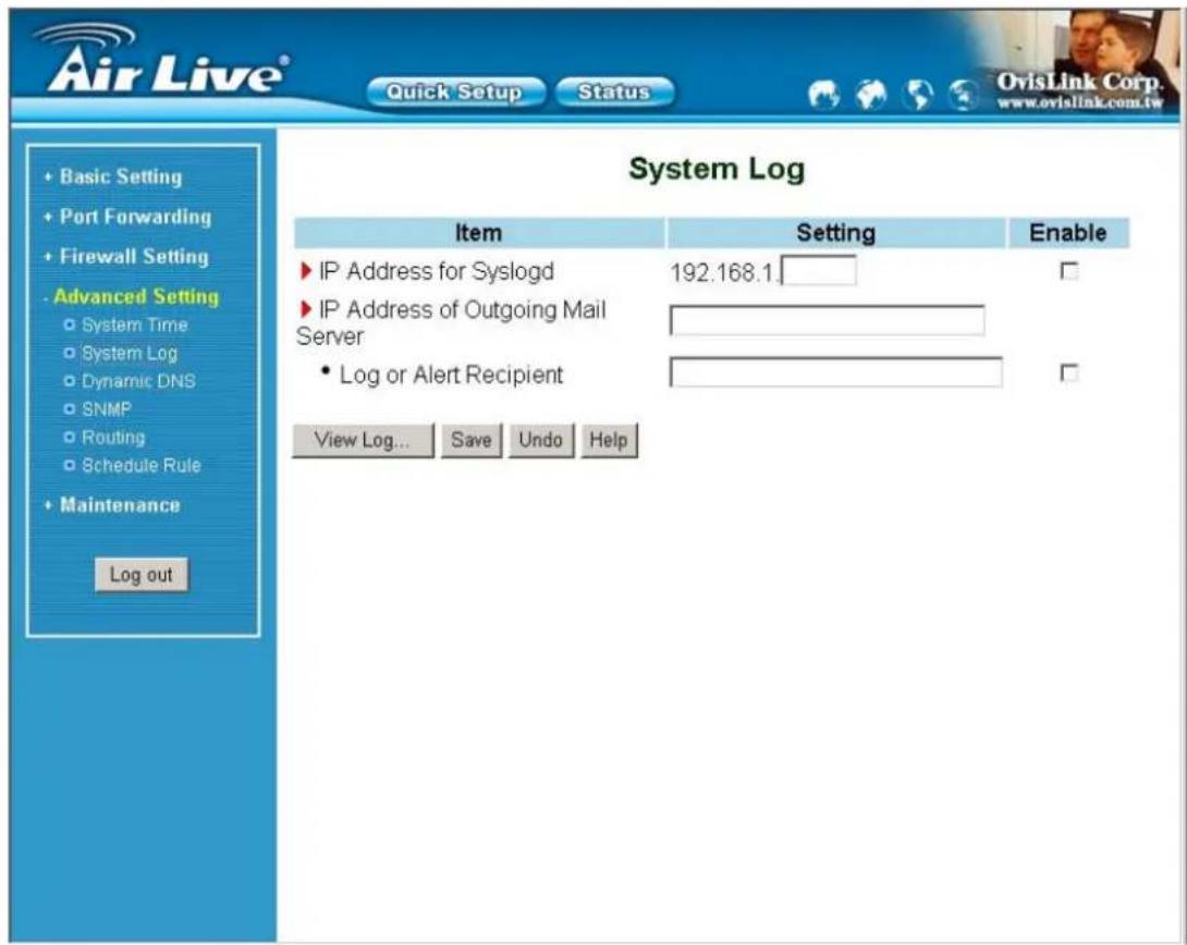 Air Live® Quick Setup Status Basic Setting Port Forwarding Firewall Setting Advanced Setting System Time System Log Dynamic DNS SNMP Routing Schedule Rule Maintenance Log out System Log Item Setting Enable IP Address for Syslogd 192.168.1. IP Address of Outgoing Mail Server Log or Alert Recipient View Log... Save Undo Help