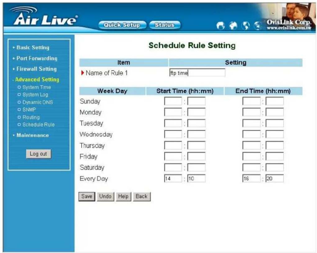 Schedule Rule Setting Item Setting ► Name of Rule 1 ftp time Week Day Start Time (hh:mm) End Time (hh:mm) Sunday □ : □ □ : □ Monday □ : □ □ : □ Tuesday □ : □ □ : □ Wednesday □ : □ □ : □ Thursday □ : □ □ : □ Friday □ : □ □ : □ Saturday □ : □ □ : □ Every Day 14 : 10 16 : 20 Save Undo Help Back + Basic Setting + Port Forwarding + Firewall Setting - Advanced Setting ○ System Time ○ System Log ○ Dynamic DNS ○ SNMP ○ Routing ○ Schedule Rule • Maintenance Log out