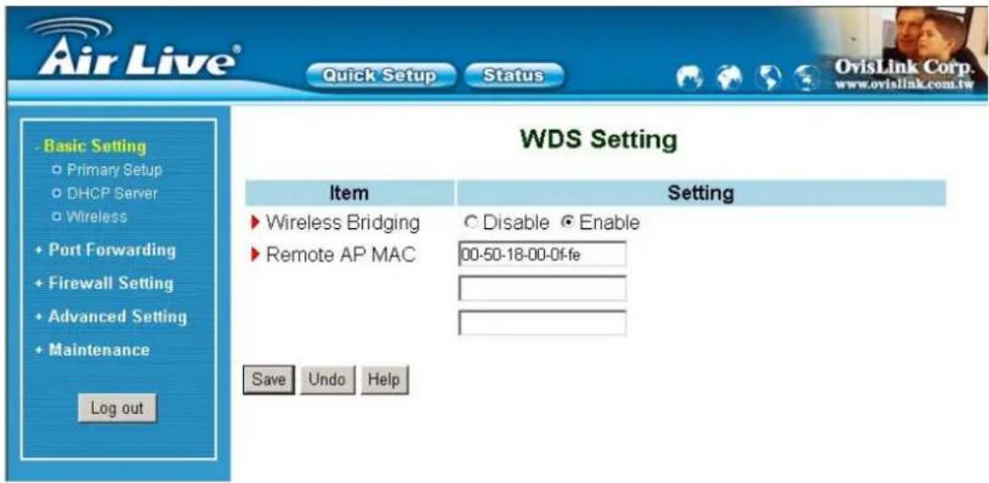 Air Live® Quick Setup Status Basic Setting Primary Setup DHCP Server Wireless + Port Forwarding + Firewall Setting + Advanced Setting + Maintenance Log out WDS Setting Item Setting ► Wireless Bridging ○ Disable ● Enable ► Remote AP MAC 00-50-18-00-0f-fe Save Undo Help OvisLink Corp. www.ovislink.com.tw