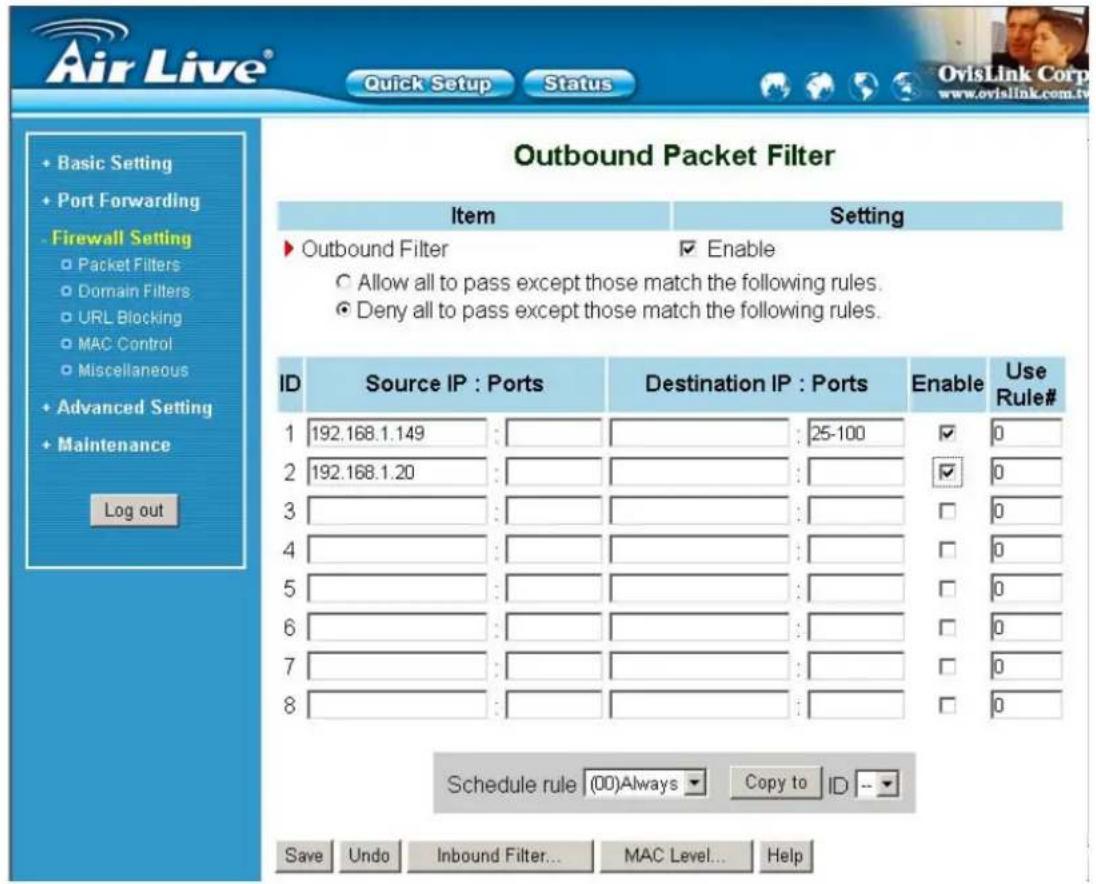 Air Live® Quick Setup Status OvisLink Corp www.ovislink.com.tw Basic Setting Port Forwarding Firewall Setting Packet Filters Domain Filters URL Blocking MAC Control Miscellaneous Advanced Setting Maintenance Log out Outbound Packet Filter Item Setting ▶ Outbound Filter ✓ Enable Allow all to pass except those match the following rules. Deny all to pass except those match the following rules. ID Source IP : Ports Destination IP : Ports Enable Use Rule# 1 192.168.1.149 : : 25-100 ✓ 0 2 192.168.1.20 : : ✓ 0 3 4 5 6 7 8 Schedule rule (00)Always Copy to ID -- Save Undo Inbound Filter... MAC Level... Help