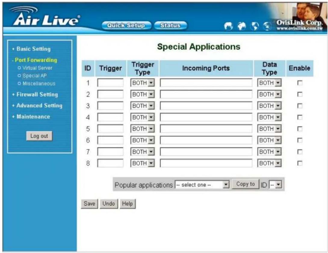 Air Live® Quick Setup Status + Basic Setting - Port Forwarding ○ Virtual Server ○ Special AP ○ Miscellaneous + Firewall Setting + Advanced Setting + Maintenance Log out Special Applications ID Trigger Trigger Type Incoming Ports Data Type Enable 1 BOTH BOTH □ 2 BOTH BOTH □ 3 BOTH BOTH □ 4 BOTH BOTH □ 5 BOTH BOTH □ 6 BOTH BOTH □ 7 BOTH BOTH □ 8 BOTH BOTH □ Popular applications -- select one -- Copy to ID -- Save Undo Help