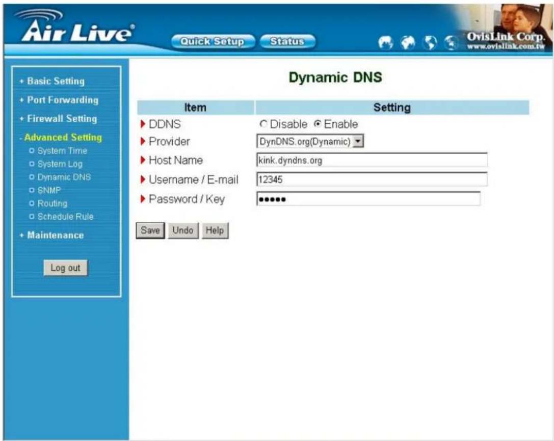 Air Live® Quick Setup Status OvisLink Corp. www.ovislink.com.tw + Basic Setting + Port Forwarding + Firewall Setting - Advanced Setting ○ System Time ○ System Log ○ Dynamic DNS ○ SNMP ○ Routing ○ Schedule Rule + Maintenance Log out Dynamic DNS Item Setting ► DDNS C Disable ● Enable ► Provider DynDNS.org(Dynamic) ► Host Name kink.dyndns.org ► Username / E-mail 12345 ► Password / Key ●●●●● Save Undo Help