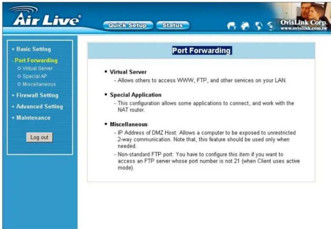 Air Live® Quick Setup Status OvisLink Corp. www.ovialink.com.tw + Basic Setting - Port Forwarding ○ Virtual Server ○ Special AP ○ Miscellaneous + Firewall Setting + Advanced Setting + Maintenance Log out Port Forwarding • Virtual Server - Allows others to access WWW, FTP, and other services on your LAN. • Special Application - This configuration allows some applications to connect, and work with the NAT router. • Miscellaneous - IP Address of DMZ Host: Allows a computer to be exposed to unrestricted 2-way communication. Note that, this feature should be used only when needed. - Non-standard FTP port: You have to configure this item if you want to access an FTP server whose port number is not 21 (when Client uses active mode).