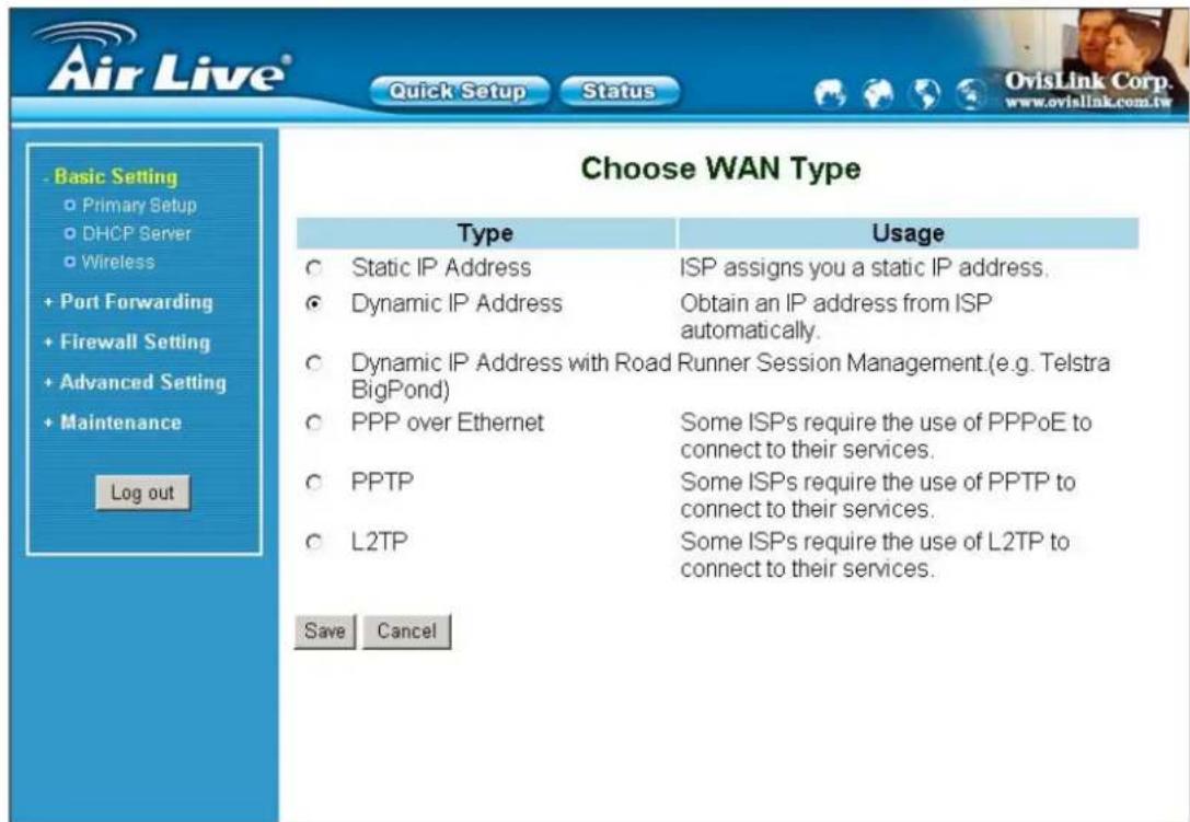 Air Live® Quick Setup Status Basic Setting Primary Setup DHCP Server Wireless + Port Forwarding + Firewall Setting + Advanced Setting Maintenance Log out Choose WAN Type Type Usage Static IP Address ISP assigns you a static IP address. Dynamic IP Address Obtain an IP address from ISP automatically. Dynamic IP Address with Road Runner Session Management.(e.g. Telstra BigPond) PPP over Ethernet Some ISPs require the use of PPPoE to connect to their services. PPTP Some ISPs require the use of PPTP to connect to their services. L2TP Some ISPs require the use of L2TP to connect to their services. Save Cancel