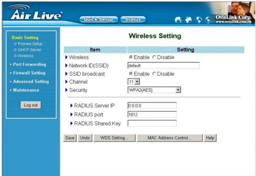 Air Live® Quick Setup Status Basic Setting Primary Setup DHCP Server Wireless Port Forwarding Firewall Setting Advanced Setting Maintenance Log out Wireless Setting Item Setting ► Wireless ● Enable ○ Disable ► Network ID(SSID) default ► SSID broadcast ● Enable ○ Disable ► Channel 11 ► Security WPA2(AES) ► RADIUS Server IP 0.0.0.0 ► RADIUS port 1812 ► RADIUS Shared Key Save Undo WDS Setting... MAC Address Control... Help OvisLink Corp. www.ovislink.com.tw
