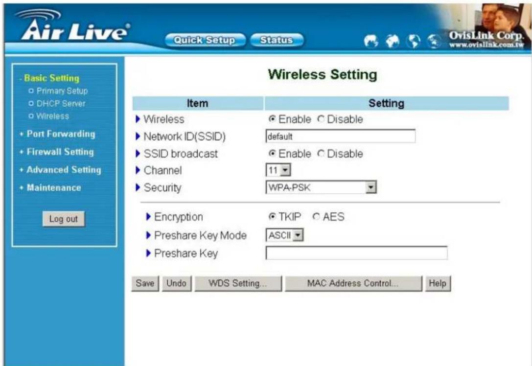 Air Live® Quick Setup Status Basic Setting Primary Setup DHCP Server Wireless Port Forwarding Firewall Setting Advanced Setting Maintenance Log out Wireless Setting Item Setting ► Wireless ● Enable ○ Disable ► Network ID(SSID) default ► SSID broadcast ● Enable ○ Disable ► Channel 11 ► Security WPA-PSK ► Encryption ● TKIP ○ AES ► Preshare Key Mode ASCII ► Preshare Key Save Undo WDS Setting... MAC Address Control... Help OvisLink Corp. www.ovialink.com.tw