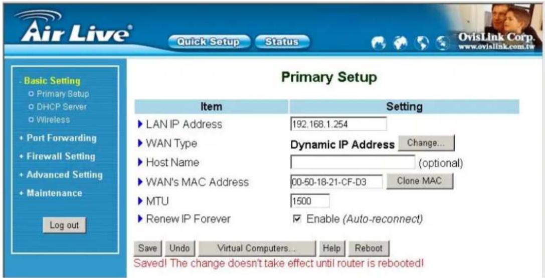 Air Live® Quick Setup Status Basic Setting Primary Setup DHCP Server Wireless Port Forwarding Firewall Setting Advanced Setting Maintenance Log out Primary Setup Item Setting LAN IP Address 192.168.1.254 WAN Type Dynamic IP Address Change... Host Name (optional) WAN's MAC Address 00-50-18-21-CF-D3 Clone MAC MTU 1500 Renew IP Forever Enable (Auto-reconnect) Save Undo Virtual Computers... Help Reboot Saved! The change doesn't take effect until router is rebooted!