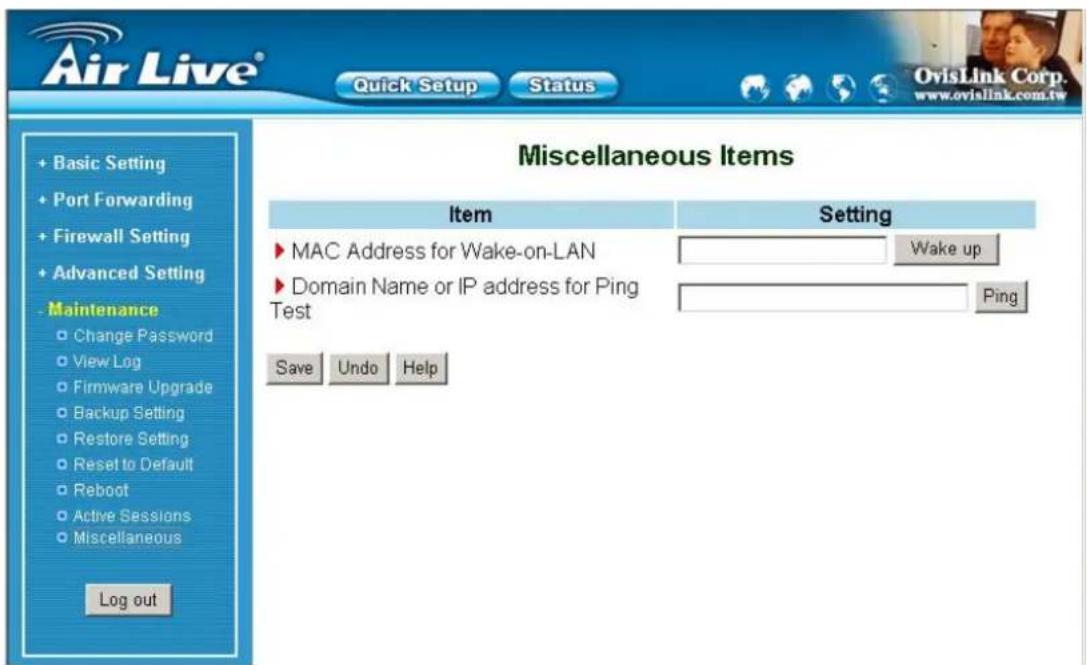 Air Live® Quick Setup Status + Basic Setting + Port Forwarding + Firewall Setting + Advanced Setting - Maintenance Change Password View Log Firmware Upgrade Backup Setting Restore Setting Reset to Default Reboot Active Sessions Miscellaneous Log out Miscellaneous Items Item Setting MAC Address for Wake-on-LAN Wake up Domain Name or IP address for Ping Test Ping Save Undo Help