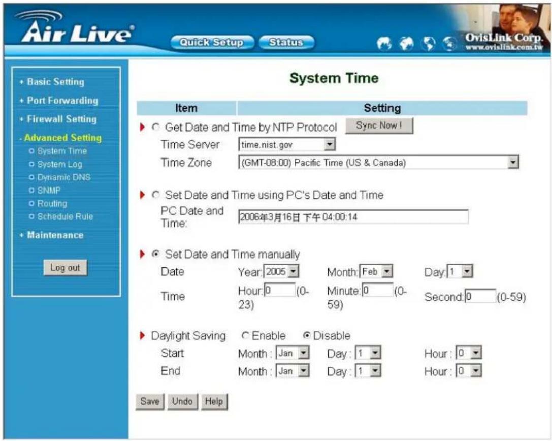 Air Live® Quick Setup Status System Time Item Setting Get Date and Time by NTP Protocol Sync Now! Time Serverrets.nist.gov Time Zone (GMT-08:00) Pacific Time (US & Canada) Set Date and Time using PC's Date and Time PC Date and Time: 2006年3月16日 下午04:00:14 Set Date and Time manually DateYear:2005 Month:Feb Day:1 TimeHour:0(0- 23) Minute:0(0- 59) Second:0(0-59) Daylight SavingEnableDisable Start Month:Jan Day:1 Hour:0 End Month:Jan Day:1 Hour:0 Save Undo Help