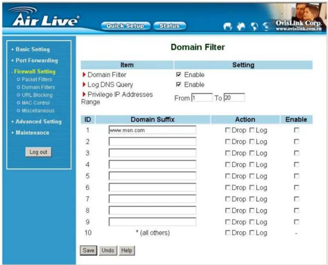 Air Live® Quick Setup Status OvisLink Corp. www.ovislink.com.tw Domain Filter Item Setting ► Domain Filter ✓ Enable ► Log DNS Query ✓ Enable ► Privilege IP Addresses Range From 1 To 20 ID Domain Suffix Action Enable 1 www.msn.com □ Drop □ Log □ 2 3 4 5 6 7 8 9 10 *(all others) □ Drop □ Log □ Save Undo Help