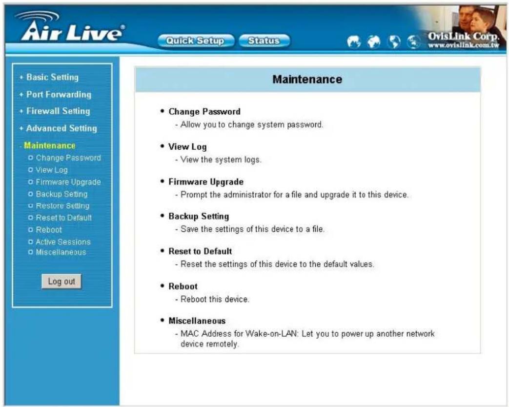 Air Live® Quick Setup Status + Basic Setting + Port Forwarding + Firewall Setting + Advanced Setting Maintenance Change Password - Allow you to change system password. View Log - View the system logs. Firmware Upgrade - Prompt the administrator for a file and upgrade it to this device. Backup Setting - Save the settings of this device to a file. Reset to Default - Reset the settings of this device to the default values. Reboot - Reboot this device. Miscellaneous - MAC Address for Wake-on-LAN: Let you to power up another network device remotely.