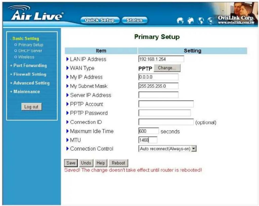 Air Live® Quick Setup Status Basic Setting Primary Setup DHCP Server Wireless + Port Forwarding + Firewall Setting + Advanced Setting + Maintenance Log out Primary Setup Item Setting LAN IP Address 192.168.1.254 WAN Type PPTP Change... My IP Address 0.0.0.0 My Subnet Mask 255.255.255.0 Server IP Address PPTP Account PPTP Password Connection ID (optional) Maximum Idle Time 600 seconds MTU 1460 Connection Control Auto reconnect(Always-on)▼ Save Undo Help Reboot Saved! The change doesn't take effect until router is rebooted!