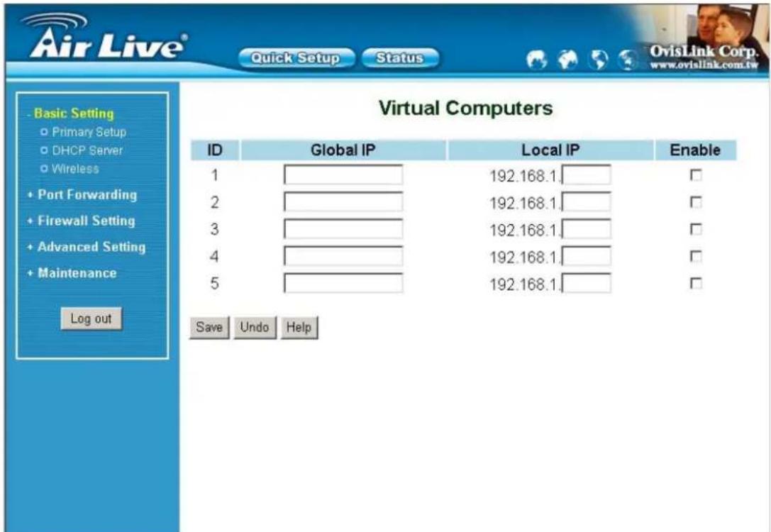 Air Live® Quick Setup Status OvisLink Corp. www.ovialink.com.tw Basic Setting Primary Setup DHCP Server Wireless Port Forwarding Firewall Setting Advanced Setting Maintenance Log out Virtual Computers ID Global IP Local IP Enable 1 192.168.1 □ 2 192.168.1 □ 3 192.168.1 □ 4 192.168.1 □ 5 192.168.1 □ Save Undo Help