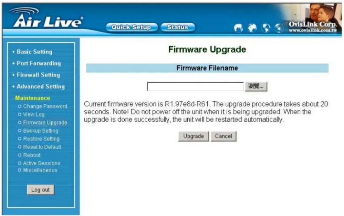 Air Live® Quick Setup Status + Basic Setting + Port Forwarding + Firewall Setting + Advanced Setting - Maintenance Change Password View Log Firmware Upgrade Backup Setting Restore Setting Reset to Default Reboot Active Sessions Miscellaneous Log out Firmware Upgrade Firmware Filename 浏览... Current firmware version is R1.97e8d-R61. The upgrade procedure takes about 20 seconds. Note! Do not power off the unit when it is being upgraded. When the upgrade is done successfully, the unit will be restarted automatically. Upgrade Cancel
