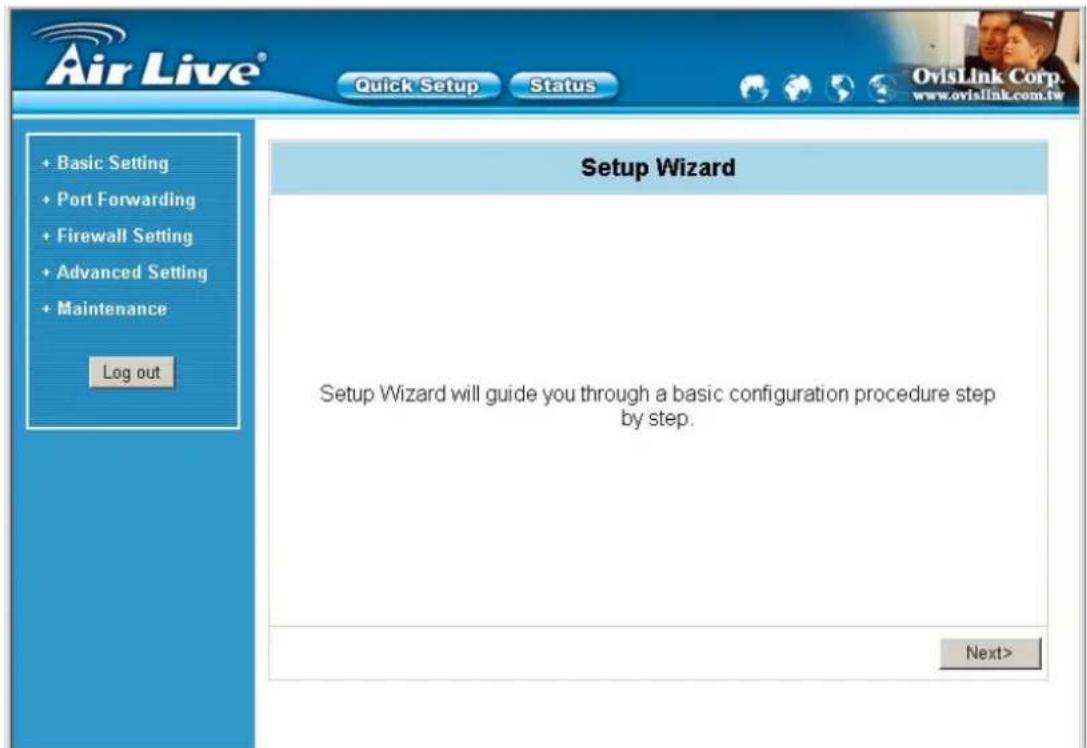 Air Live® Quick Setup Status OvisLink Corp. www.ovislink.com.tw + Basic Setting + Port Forwarding + Firewall Setting + Advanced Setting + Maintenance Log out Setup Wizard Setup Wizard will guide you through a basic configuration procedure step by step. Next>