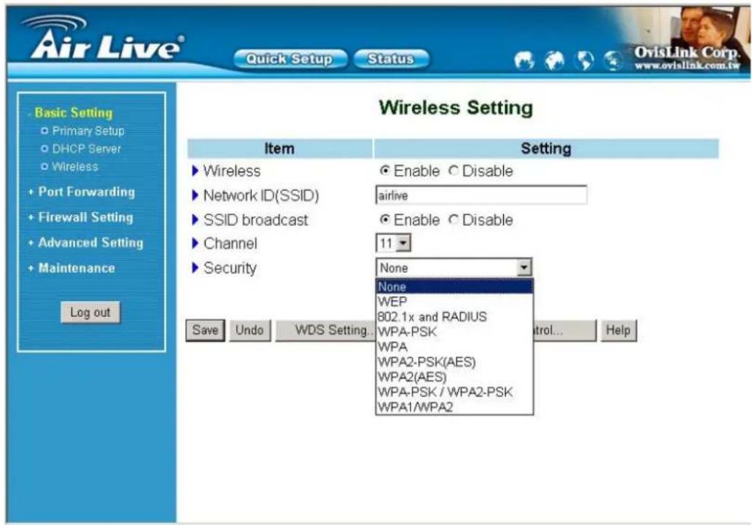 Air Live® Quick Setup Status Basic Setting Primary Setup DHCP Server Wireless Port Forwarding Firewall Setting Advanced Setting Maintenance Log out Wireless Setting Item Setting ► Wireless ● Enable ○ Disable ► Network ID(SSID) airlive ► SSID broadcast ● Enable ○ Disable ► Channel 11 ► Security None None WEP 802.1x and RADIUS WPA-PSK WPA WPA2-PSK(AES) WPA2(AES) WPA-PSK / WPA2-PSK WPA1/WPA2 Save Undo WDS Setting... Control... Help