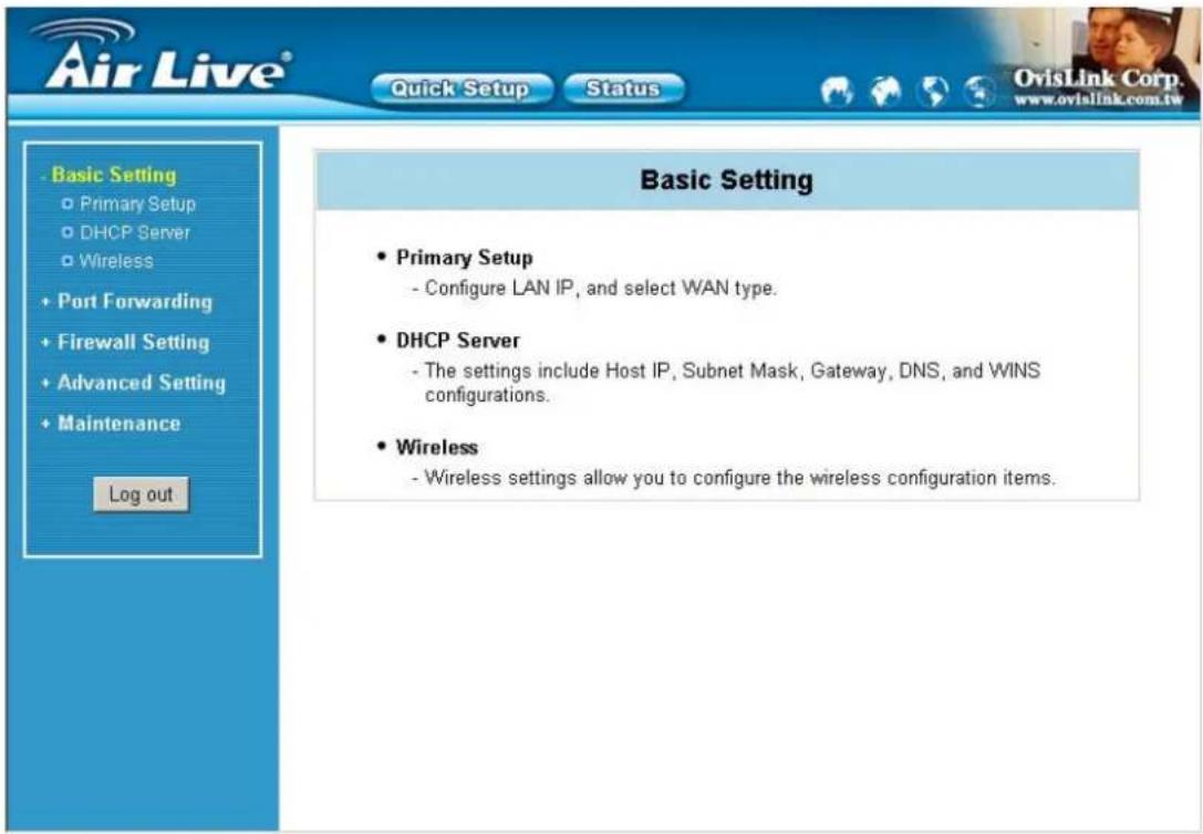 Air Live® Quick Setup Status Basic Setting • Primary Setup • DHCP Server • Wireless • Port Forwarding • Firewall Setting • Advanced Setting • Maintenance Log out Basic Setting • Primary Setup - Configure LAN IP, and select WAN type. • DHCP Server - The settings include Host IP, Subnet Mask, Gateway, DNS, and WINS configurations. • Wireless - Wireless settings allow you to configure the wireless configuration items.