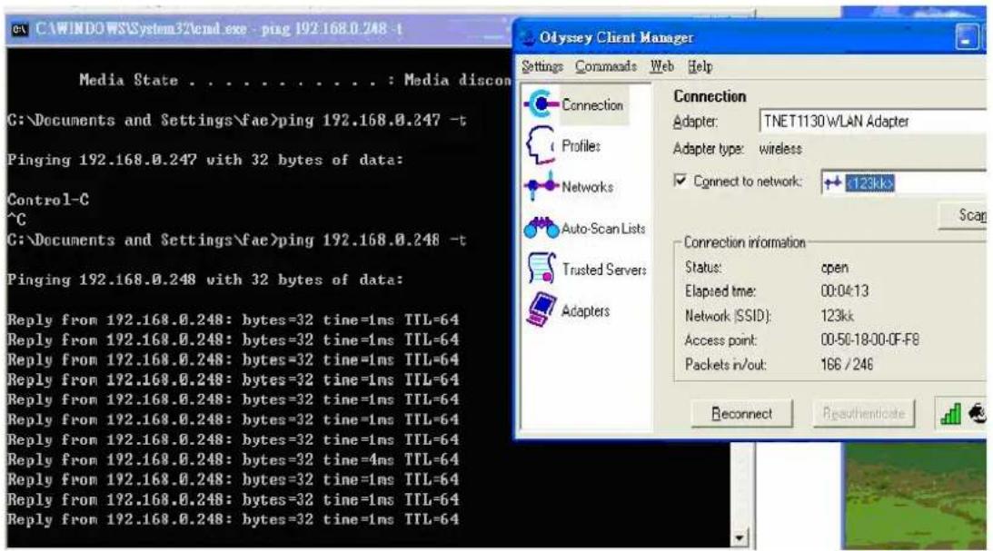 CA\WINDOWS\System32\cmd.exe - ping 192.168.0.248 -t Media State . . . . . . . . . . : Media discon G:\Documents and Settings\fae>ping 192.168.0.247 -t Pinging 192.168.0.247 with 32 bytes of data: Control-C ^C G:\Documents and Settings\fae>ping 192.168.0.248 -t Pinging 192.168.0.248 with 32 bytes of data: Reply from 192.168.0.248: bytes=32 time=1ms TTL=64 Reply from 192.168.0.248: bytes=32 time=1ms TTL=64 Reply from 192.168.0.248: bytes=32 time=1ms TTL=64 Reply from 192.168.0.248: bytes=32 time=1ms TTL=64 Reply from 192.169.0.248: bytes=32 time=1ms TTL=64 Reply from 192.168.0.248: bytes=32 time=1ms TTL=64 Reply from 192.168.0.248: bytes=32 time=1ms TTL=64 Reply from 192.168.0.248: bytes=25 time=1ms TTL=64 Reply from 192.168.0.248: bytes=32 time=1ms TTL=64 Reply from 192.168.0.248: bytes=32 time=1ms TTL=64 Reply from 192.168.0.248: bytes=32 time=1ms TTL=64 Balance in/out: 196 / 246 Olympy Client Manager Settings Commands Web Help Connection Adapter: TNET1130WLAN Adapter Adapter type: wireless Connect to network: 123kk Scan Connection information Status: open Elapsed time: 00:04:13 Network (SSID): 123kk Access point: 00-50-18-00-0F-F8 Packets in/out: 196 / 246 Reconnect Rgeuthenticate