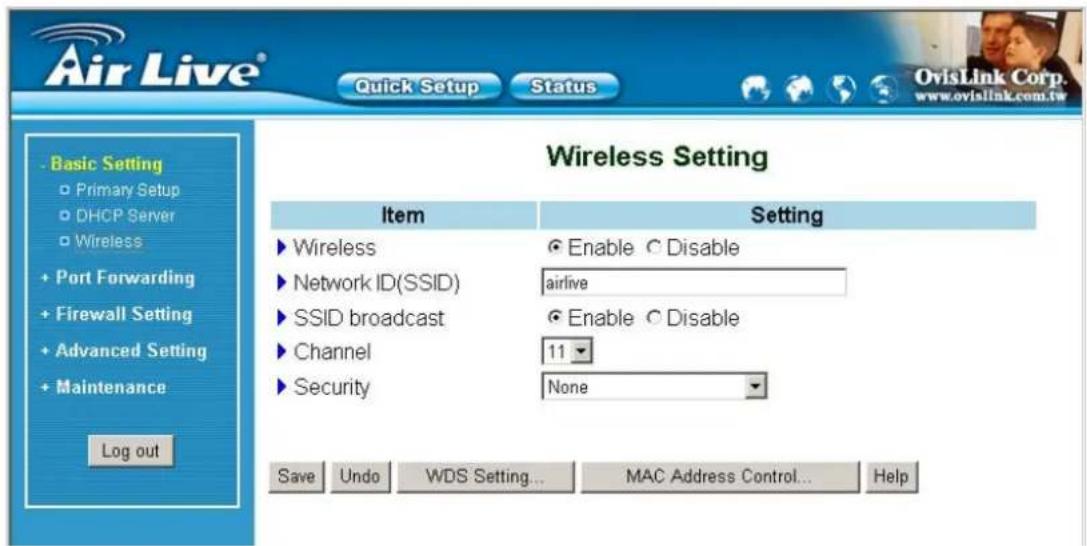 Air Live® Quick Setup Status Basic Setting Primary Setup DHCP Server Wireless Port Forwarding Firewall Setting Advanced Setting Maintenance Log out Wireless Setting Item Setting ► Wireless ● Enable ○ Disable ► Network ID(SSID) airlive ► SSID broadcast ● Enable ○ Disable ► Channel 11 ► Security None Save Undo WDS Setting... MAC Address Control... Help OvisLink Corp. www.oviaLink.com.tw