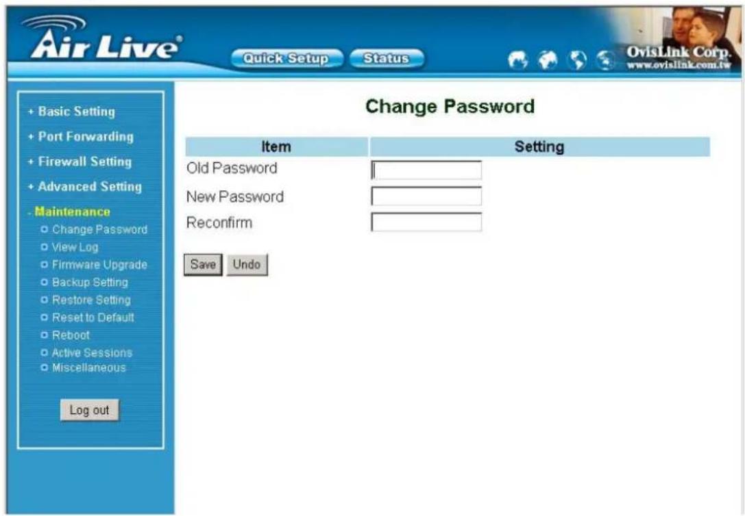 Air Live® Quick Setup Status OvisLink Corp. www.ovislink.com.tw + Basic Setting + Port Forwarding + Firewall Setting + Advanced Setting - Maintenance ○ Change Password ○ View Log ○ Firmware Upgrade ○ Backup Setting ○ Restore Setting ○ Reset to Default ○ Reboot ○ Active Sessions ○ Miscellaneous Log out Change Password Item Setting Old Password New Password Reconfirm Save Undo