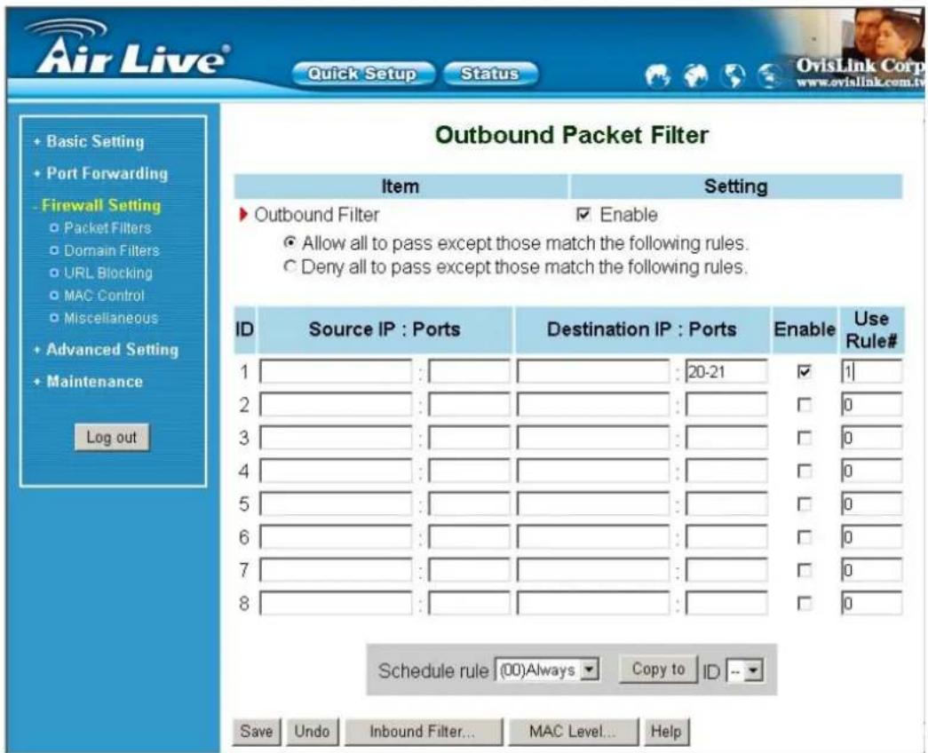 Air Live® Quick Setup Status Outbound Packet Filter Item Setting ► Outbound Filter ✓ Enable ● Allow all to pass except those match the following rules. ○ Deny all to pass except those match the following rules. ID Source IP : Ports Destination IP : Ports Enable Use Rule# 1 : : 20-21 ✓ 1 2 : : □ 0 3 : : □ 0 4 : : □ 0 5 : : □ 0 6 : : □ 0 7 : : □ 0 8 : : □ 0 Schedule rule (00)Always Copy to ID -- Save Undo Inbound Filter... MAC Level... Help