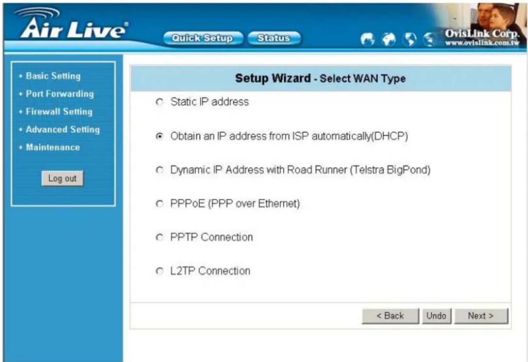 Air Live® Quick Setup Status + Basic Setting + Port Forwarding + Firewall Setting + Advanced Setting + Maintenance Log out Setup Wizard - Select WAN Type ○ Static IP address ● Obtain an IP address from ISP automatically(DHCP) ○ Dynamic IP Address with Road Runner (Telstra BigPond) ○ PPPoE (PPP over Ethernet) ○ PPTP Connection ○ L2TP Connection < Back Undo Next >
