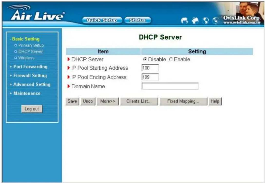 Air Live® Quick Setup Status Basic Setting Primary Setup DHCP Server Wireless Port Forwarding Firewall Setting Advanced Setting Maintenance Log out DHCP Server Item Setting DHCP Server Disable Enable IP Pool Starting Address 100 IP Pool Ending Address 199 Domain Name Save Undo More>> Clients List... Fixed Mapping... Help OvisLink Corp. www.ovislink.com.tw