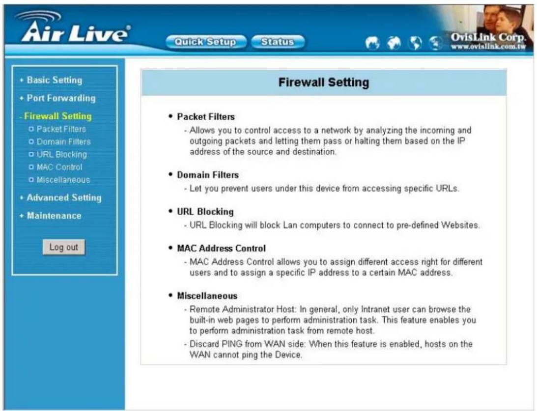 Air Live® Quick Setup Status OvisLink Corp. www.ovislink.com.tw + Basic Setting + Port Forwarding - Firewall Setting ○ Packet Filters ○ Domain Filters ○ URL Blocking ○ MAC Control ○ Miscellaneous + Advanced Setting + Maintenance Log out Firewall Setting • Packet Filters - Allows you to control access to a network by analyzing the incoming and outgoing packets and letting them pass or halting them based on the IP address of the source and destination. • Domain Filters - Let you prevent users under this device from accessing specific URLs. • URL Blocking - URL Blocking will block Lan computers to connect to pre-defined Websites. • MAC Address Control - MAC Address Control allows you to assign different access right for different users and to assign a specific IP address to a certain MAC address. • Miscellaneous - Remote Administrator Host: In general, only Intranet user can browse the built-in web pages to perform administration task. This feature enables you to perform administration task from remote host. - Discard PING from WAN side: When this feature is enabled, hosts on the WAN cannot ping the Device.