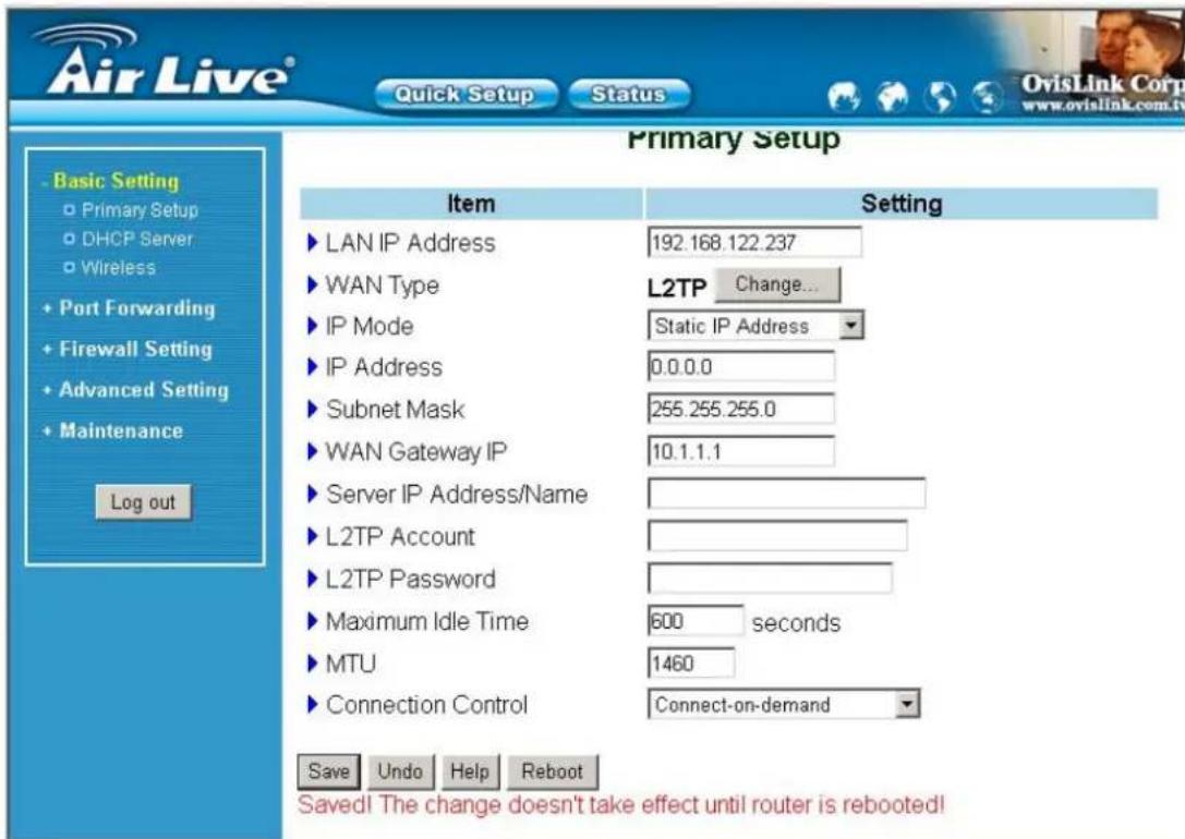Air Live® Quick Setup Status Primary Setup Item Setting ► LAN IP Address 192.168.122.237 ► WAN Type L2TP Change... ► IP Mode Static IP Address ► IP Address 0.0.0.0 ► Subnet Mask 255.255.255.0 ► WAN Gateway IP 10.1.1.1 ► Server IP Address/Name ► L2TP Account ► L2TP Password ► Maximum Idle Time 600 seconds ► MTU 1460 ► Connection Control Connect-on-demand Save Undo Help Reboot Saved! The change doesn't take effect until router is rebooted!
