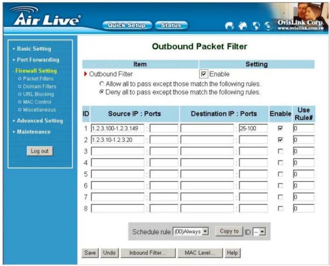 Air Live® Quick Setup Status OvisLink Corp. www.ovislink.com.tw Basic Setting Port Forwarding Firewall Setting Packet Filters Domain Filters URL Blocking MAC Control Miscellaneous Advanced Setting Maintenance Log out Outbound Packet Filter Item Setting Outbound Filter Enable Allow all to pass except those match the following rules. Deny all to pass except those match the following rules. ID Source IP : Ports Destination IP : Ports Enable Use Rule# 1 1.2.3.100-1.2.3.149 : : 25-100 ✓ 0 2 1.2.3.10-1.2.3.20 : : ✓ 0 3 : : □ 0 4 : : □ 0 5 : : □ 0 6 : : □ 0 7 : : □ 0 8 : : □ 0 Schedule rule (00)Always Copy to ID -- Save Undo Inbound Filter... MAC Level... Help