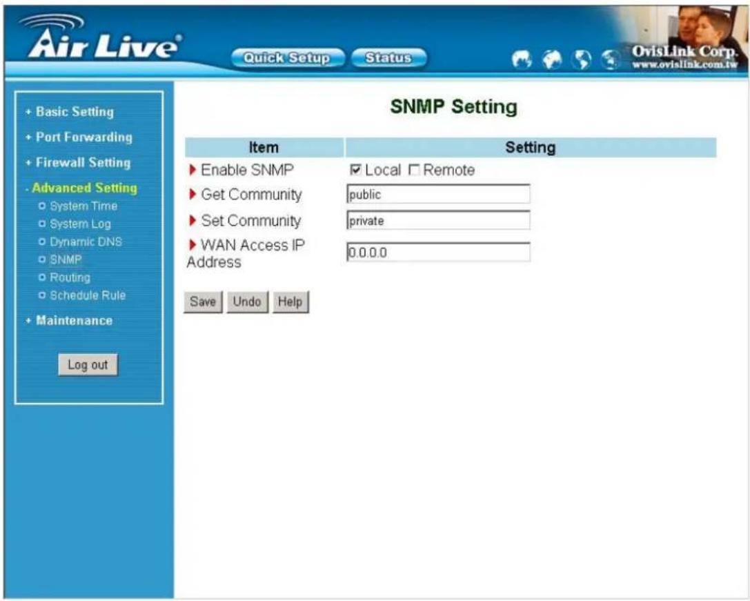 Air Live® Quick Setup Status + Basic Setting + Port Forwarding + Firewall Setting - Advanced Setting ○ System Time ○ System Log ○ Dynamic DNS ○ SNMP ○ Routing ○ Schedule Rule + Maintenance Log out SNMP Setting Item Setting ► Enable SNMP ✓ Local □ Remote ► Get Community public ► Set Community private ► WAN Access IP Address 0.0.0.0 Save Undo Help