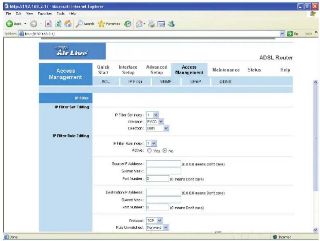 http://192.168.2.1/ - Microsoft Internet Explorer File Edit View Favorites Tools Help Back Search Favorites Go Links Address http://192.168.2.1/ Air Live' ADSL Router Access Management Quick Start Interface Setup Advanced Setup Access Management Maintenance Status Help ACL IP Filter SNMP UPnP DDNS IP FILTERs IP Filter Set Editing IP Filter Rule Editing P Filter Set Index: 1 Interface: PVCO Direction: Both P Filter Rule Index: 1 Active: Yes No Source IP Address: (0.0 0.0 means Don't care) Subnet Mask: Port Number: 0 (0 means Don't care) Destination IP Address: (0.0 0.0 means Don't care) Subnet Mask: Port Number: 0 (0 means Don't care) Protocol: TCP Rule Unmatched: Forward Done Internet