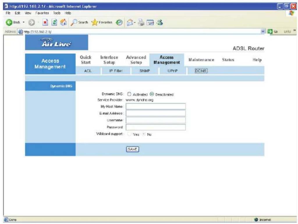 http://192.168.2.1/ - Microsoft Internet Explorer File Edit View Favorites Tools Help Back Search Favorites Address http://192.168.2.1/ Air Live ADSL Router Access Management Quick Start Interface Setup Advanced Setup Access Management Maintenance Status Help ACL IP Filter SNMP UPnP DONS Dynamic DNS Dynamic DNS: Activated Deactivated Service Provider: www.tyndns.org My Host Name: E-mail Address: Username: Password: Wildcard support: Yes No SAVE Done Internet
