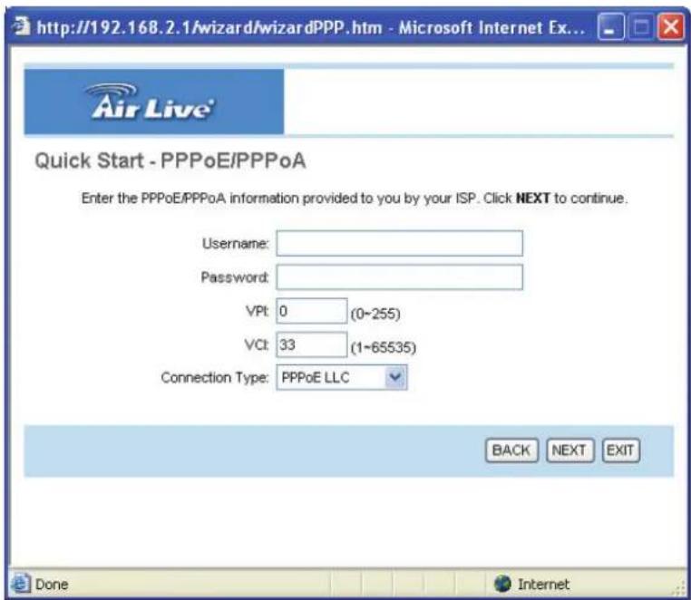 http://192.168.2.1/wizard/wizardPPP.htm - Microsoft Internet Ex... Quick Start - PPPoE/PPPoA Enter the PPPoE/PPPoA information provided to you by your ISP. Click NEXT to continue. Username: Password: VPt: 0 (0~255) Vc: 33 (1~65535) Connection Type: PPPoE LLC BACK NEXT EXIT Done Internet