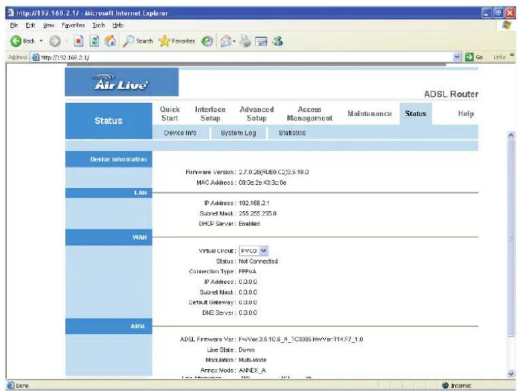 http://192.168.2.17 - Microsoft Internet Explorer File Edit View Favorites Tools Help Back Search Favorites Go Links Address http://192.168.2.1/ Air Live® ADSL Router Status Quick Start Interface Setup Advanced Setup Access Management Maintenance Status Help Device Info System Log Statistics Device Information Firmware Version: 2.7.0.28(RUEO.C2)S.S.18.0 MAC Address: 00:0s 2p 43:3c 0e IP Address: 192.168.2.1 Submit Mask: 255.255.255.0 DHCP Server: Enabled WAN Virtual Circuit: PVCD Status: Not Connected Connection Type: PPPoA IP Address: 0.0.0.0 Submit Mask: 0.0.0.0 Default Gateway: 0.0.0.0 DNS Server: 0.0.0.0 ADSL Firmware Ver: FwVer:3.510.8_A_TC3085 HwVar:T14.F7_1.0 Line State: Down Modulation: Multi-Mode Annex Mode: ANNEX_A Done Internet