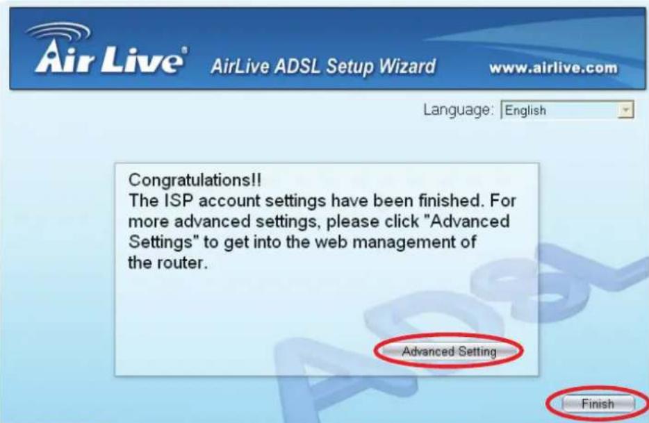 AirLive® AirLive ADSL Setup Wizard www.airlive.com Language: English Congratulations!! The ISP account settings have been finished. For more advanced settings, please click "Advanced Settings" to get into the web management of the router. Advanced Setting Finish