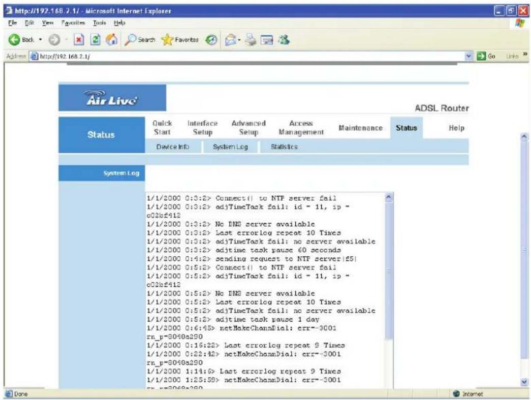 http://192.168.2.1/ - Microsoft Internet Explorer Back Search Favorites Help Address http://192.168.2.1/ Air Live Status Quick Start Interface Setup Advanced Setup Access Management Maintenance Status Help Device Info System Log ADSL Router System Log 1/1/2000 0:3:2> Connect( ) to NTP server fail 1/1/2000 0:3:2> adjTimeTask fail: id - 11, ip - c02bf412 1/1/2000 0:3:2> No DNS server available 1/1/2000 0:3:2> Last errorlog repeat 10 Times 1/1/2000 0:3:2> adjTimeTask fail: no server available 1/1/2000 0:3:2> adjtime task pause 60 seconds 1/1/2000 0:4:2> sending request to NTP server |f5| 1/1/2000 0:5:2> Connect( ) to NTP server fail 1/1/2000 0:5:2> adjTimeTask fail: id - 11, ip - c02bf412 1/1/2000 0:5:2> No DNS server available 1/1/2000 0:5:2> Last errorlog repeat 10 Times 1/1/2000 0:5:2> adjTimeTask fail: no server available 1/1/2000 0:5:2> adjtime task pause 1 day 1/1/2000 0:6:45> netMakeChannDial: err--3001 rn_p=8048a290 1/1/2000 0:16:22> Last errorlog repeat 9 Times 1/1/2000 0:22:42> netMakeChannDial: err--3001 rn_p=8048a290 1/1/2000 1:14:5> Last errorlog repeat 9 Times 1/1/2000 1:25:59> netMakeChannDial: err--3001 rr_n=8048a290 Done Internet