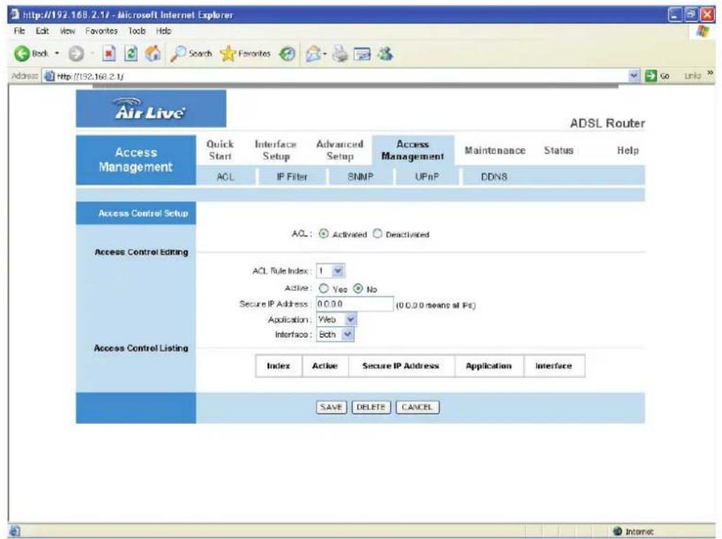 http://192.168.2.1/ - Microsoft Internet Explorer File Edit View Favorites Tools Help Body Search Favorites Address Http://192.168.2.1/ Air Live® ADSL Router Access Management Quick Start Interface Setup Advanced Setup Access Management Maintenance Status Help ACL IP Filter SNMP UPnP DDN8 Access Control Setup AQL: Activated Deactivated Access Control Editing ACL Rule Index: 1 Active: Yes No Secure IP Address: 0.0.0 (0.0.0 means at Ps) Application: Web Interface: Both Access Control Listing Index Active Secure IP Address Application Interface SAVE DELETE CANCEL