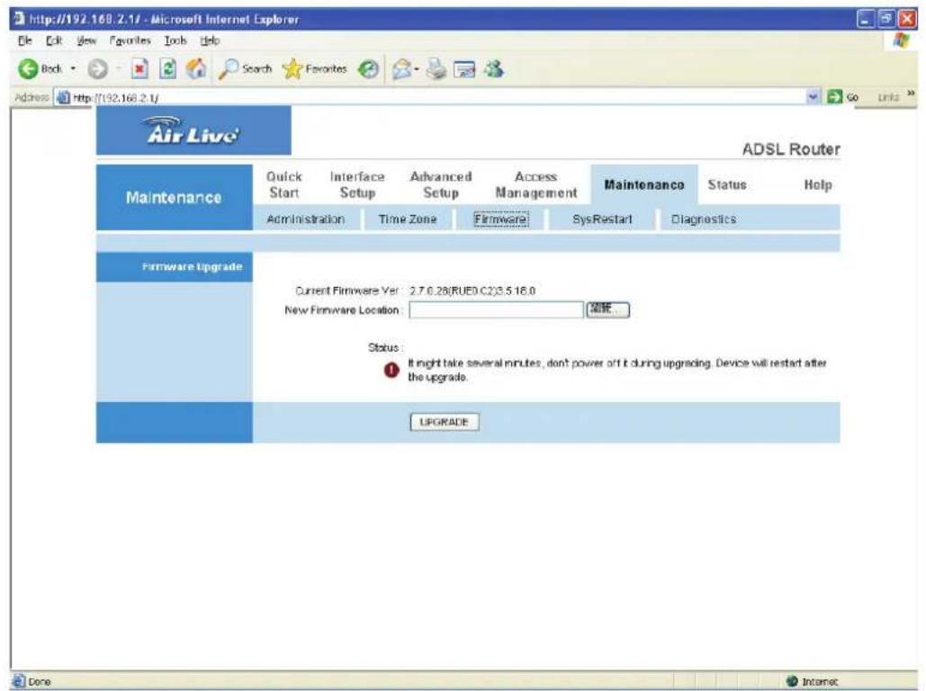 http://192.168.2.1f - Microsoft Internet Explorer File Edit View Favorites Tools Help Back Search Favorites Address http://192.168.2.1f Air Live ADSL Router Maintenance Quick Interface Advanced Access Maintenance Status Help Administration Time Zone Firmware SysRestart Diagnostics Firmware Upgrade Current Firmware Yet 2.7.0.28(RUED.C2)3.5 16.0 New Firmware Location: Status: It might take several minutes, don't power off it during upgrading. Device will restart after the upgrade. UPGRADE Done Internet