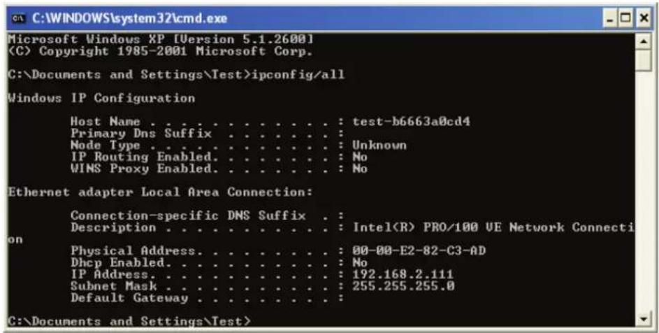 C:\WINDOWS\system32\cmd.exe Microsoft Windows XP [Version 5.1.2600] (C) Copyright 1985-2001 Microsoft Corp. C:\Documents and Settings\Test>ipconfig/all Windows IP Configuration Host Name . . . . . . . . . . . . . : test-b6663a0cd4 Primary Dns Suffix . . . . . . . . . . : Node Type . . . . . . . . . . . . : Unknown IP Routing Enabled. . . . . . . . . : No WINS Proxy Enabled. . . . . . . . : No Ethernet adapter Local Area Connection: Connection-specific DNS Suffix . : Description . . . . . . . . . . : Intel(R) PRO/100 VE Network Connecti on Physical Address. . . . . . . . . : 00-00-E2-82-C3-AD Dhcp Enabled. . . . . . . . : No IP Address. . . . . . . . . : 192.168.2.111 Subnet Mask . . . . . . . . : 255.255.255.0 Default Gateway . . . . . . : C:\Documents and Settings\Test>