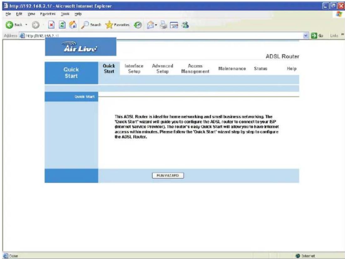 http://192.168.2.1/ - Microsoft Internet Explorer Back Search Favorites Go Links Address http://192.168.2.1/ Air Live® ADSL Router Quick Start Quick Start Interface Setup Advanced Setup Access Management Maintenance Status Help This ADSL Router is ideal for home networking and small business networking. The 'Quick Start' wizard will guide you to configure the ADSL router to connect to your ISP (Internet Service Provider). The router's easy Quick Start will allow you to have internet access within minutes. Please follow the 'Quick Start' wizard step by step to configure the ADSL Router. RUN WIZARD